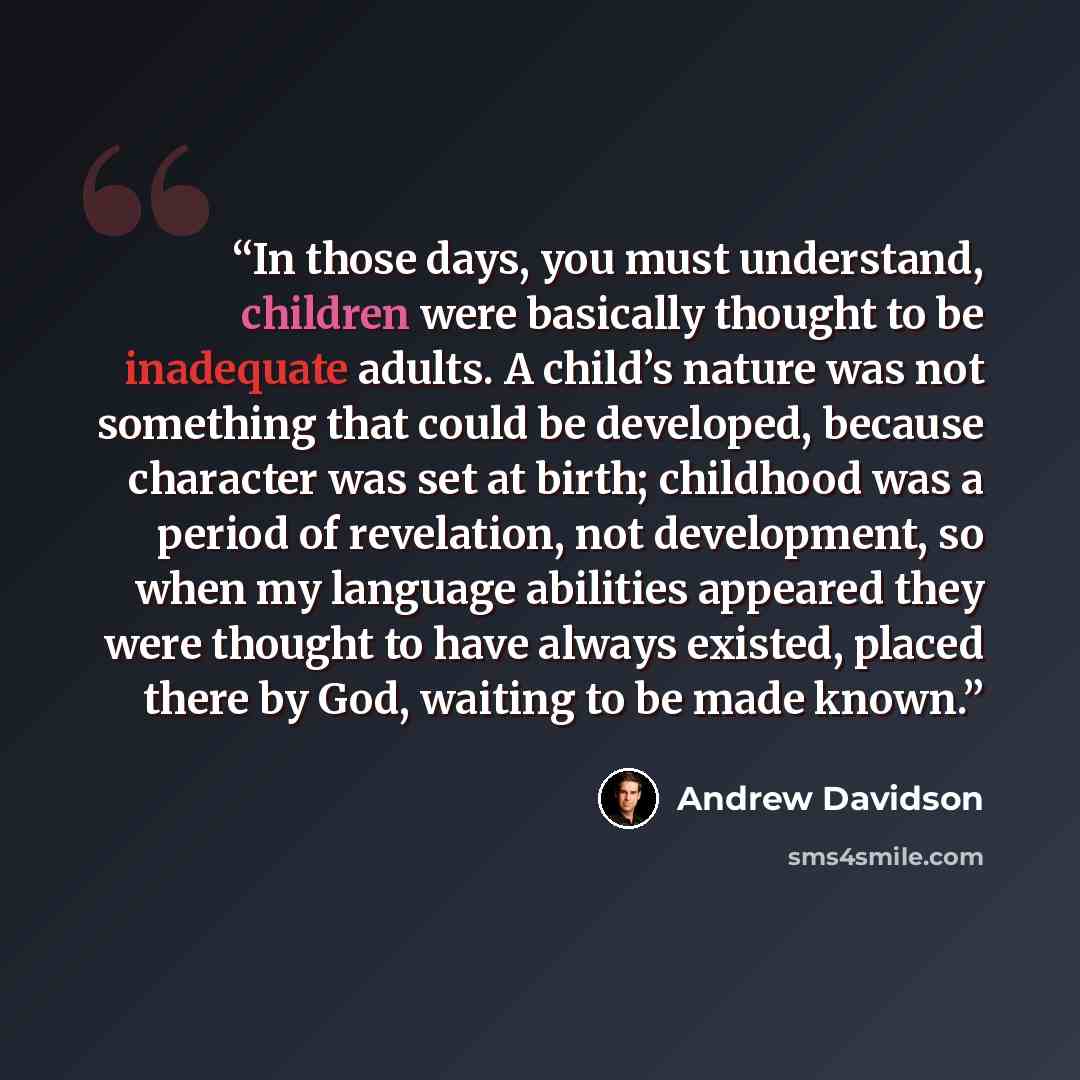 “In those days, you must understand, children were basically thought to be inadequate adults. A child’s nature was not something that could be developed, because character was set at birth; childhood was a period of revelation, not development, so when my language abilities appeared they were…” quote by Andrew Davidson