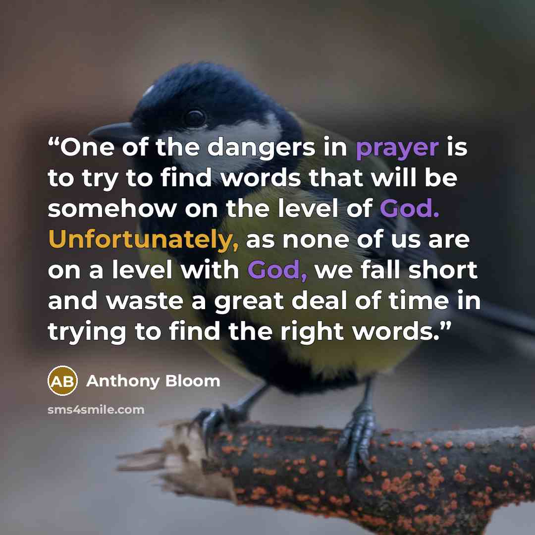 “One of the dangers in prayer is to try to find words that will be somehow on the level of God. Unfortunately, as none of us are on a level with God, we fall short and waste a great deal of time in trying to find the right words.” quote by Anthony Bloom