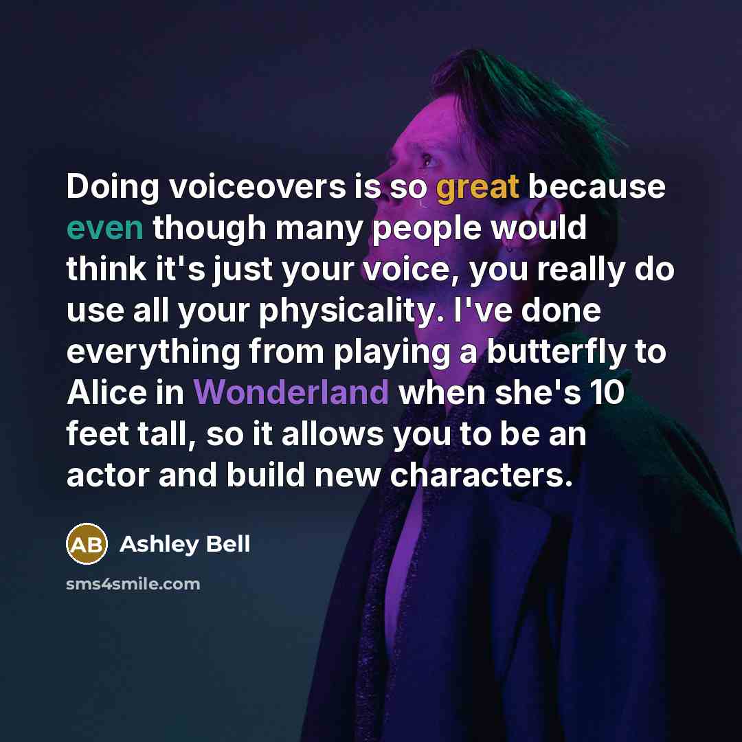 “Doing voiceovers is so great because even though many people would think it's just your voice, you really do use all your physicality. I've done everything from playing a butterfly to Alice in Wonderland when she's 10 feet tall, so it allows you to be an actor and build new characters.” quote by Ashley Bell