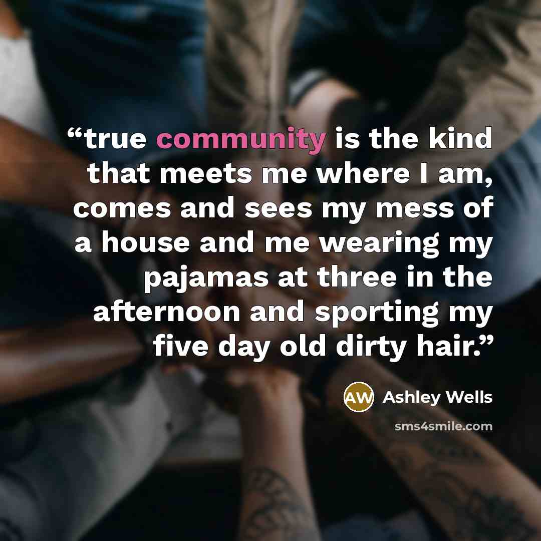 “true community is the kind that meets me where I am, comes and sees my mess of a house and me wearing my pajamas at three in the afternoon and sporting my five day old dirty hair.” quote by Ashley Wells