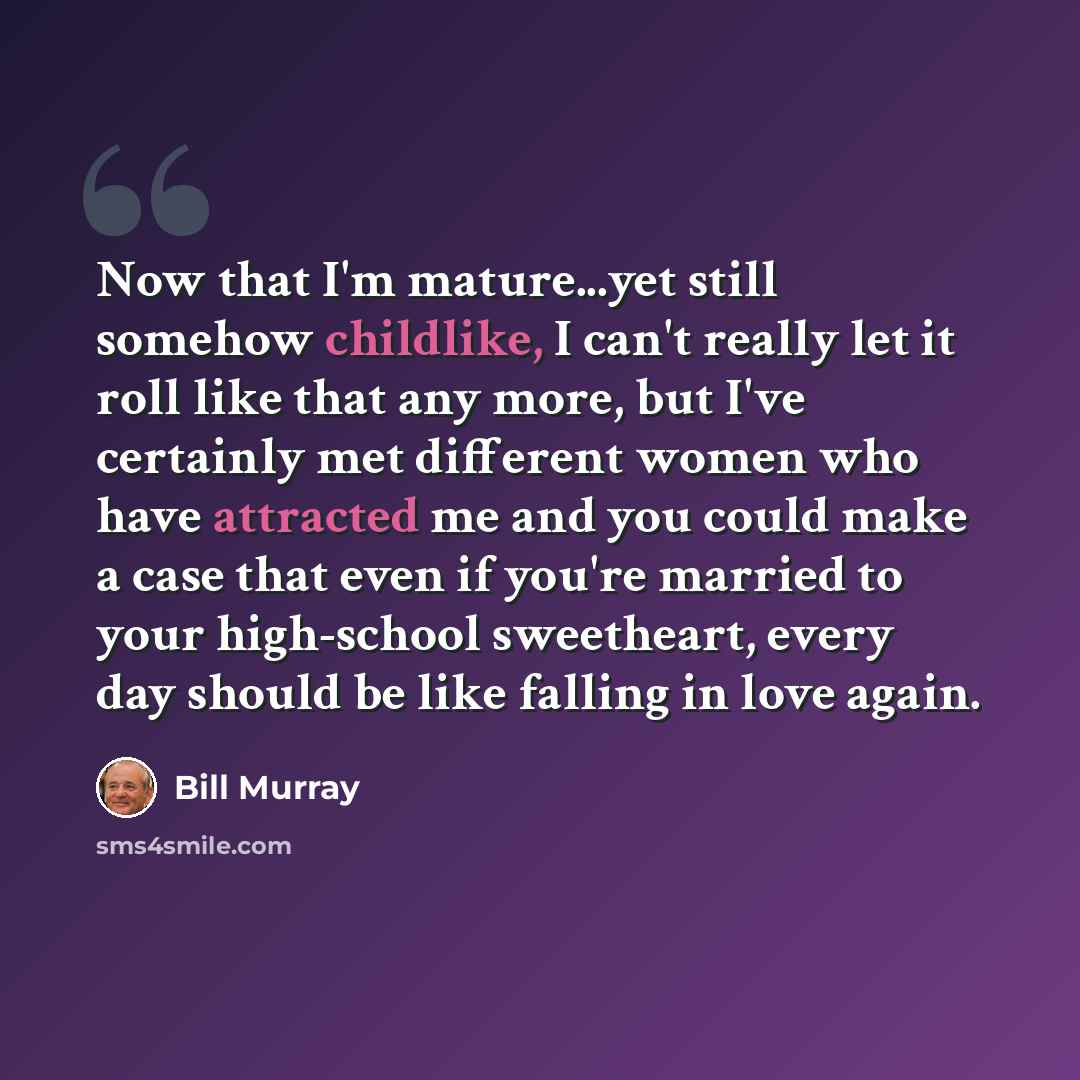 “Now that I'm mature...yet still somehow childlike, I can't really let it roll like that any more, but I've certainly met different women who have attracted me and you could make a case that even if you're married to your high-school sweetheart, every day should be like falling in love again.” quote by Bill Murray