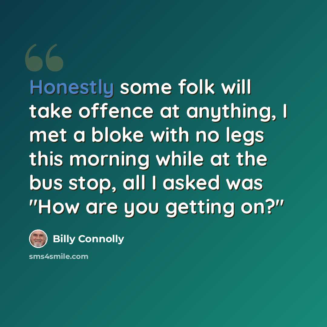“Honestly some folk will take offence at anything, I met a bloke with no legs this morning while at the bus stop, all I asked was "How are you getting on?"” quote by Billy Connolly