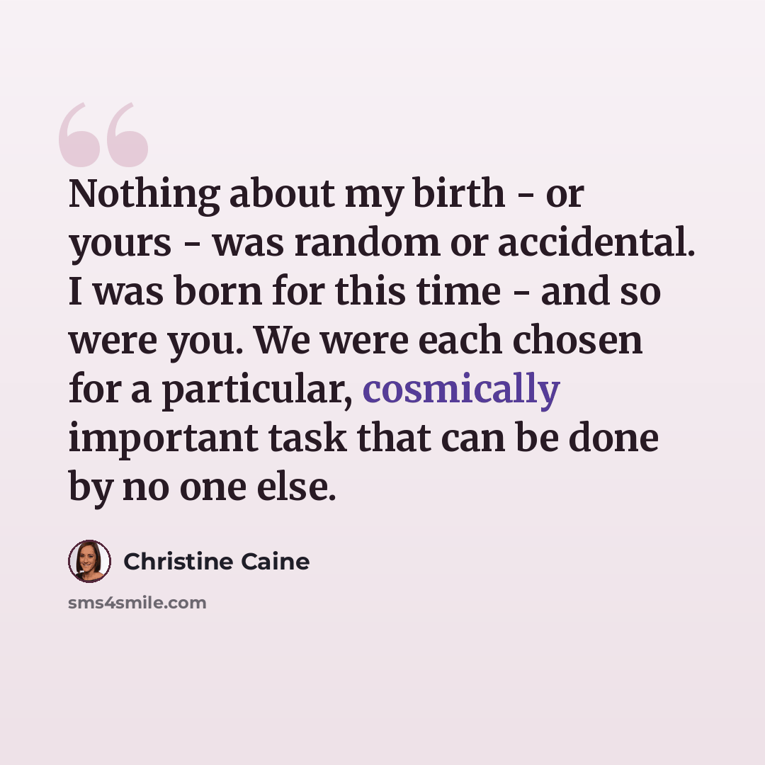 “Nothing about my birth - or yours - was random or accidental. I was born for this time - and so were you. We were each chosen for a particular, cosmically important task that can be done by no one else.” quote by Christine Caine