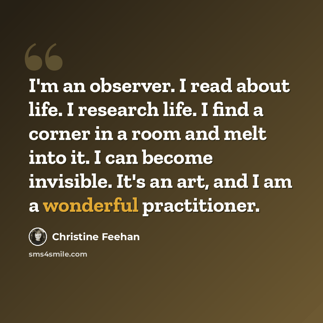 “I'm an observer. I read about life. I research life. I find a corner in a room and melt into it. I can become invisible. It's an art, and I am a wonderful practitioner.” quote by Christine Feehan