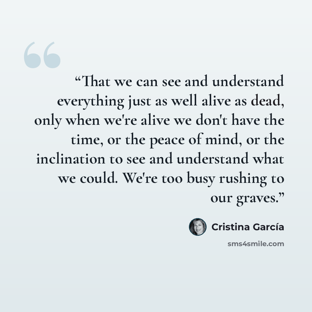 “That we can see and understand everything just as well alive as dead, only when we're alive we don't have the time, or the peace of mind, or the inclination to see and understand what we could. We're too busy rushing to our graves.” quote by Cristina García