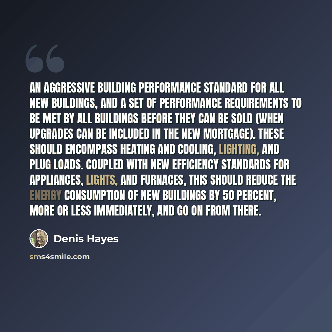 “An aggressive building performance standard for all new buildings, and a set of performance requirements to be met by all buildings before they can be sold (when upgrades can be included in the new mortgage). These should encompass heating and cooling, lighting, and plug loads. Coupled with new…” quote by Denis Hayes