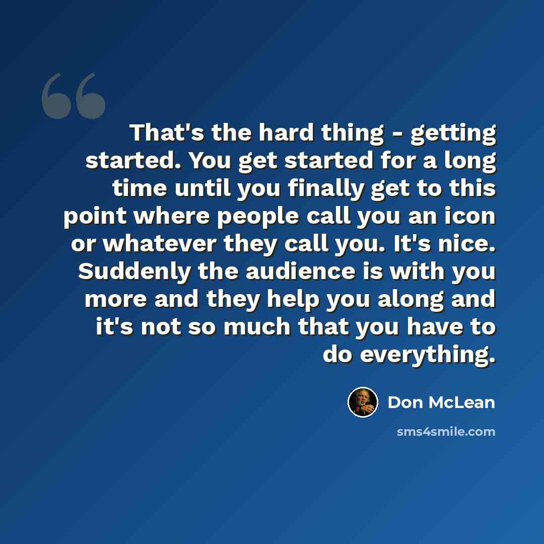 “That's the hard thing - getting started. You get started for a long time until you finally get to this point where people call you an icon or whatever they call you. It's nice. Suddenly the audience is with you more and they help you along and it's not so much that you have to do everything.” quote by Don McLean