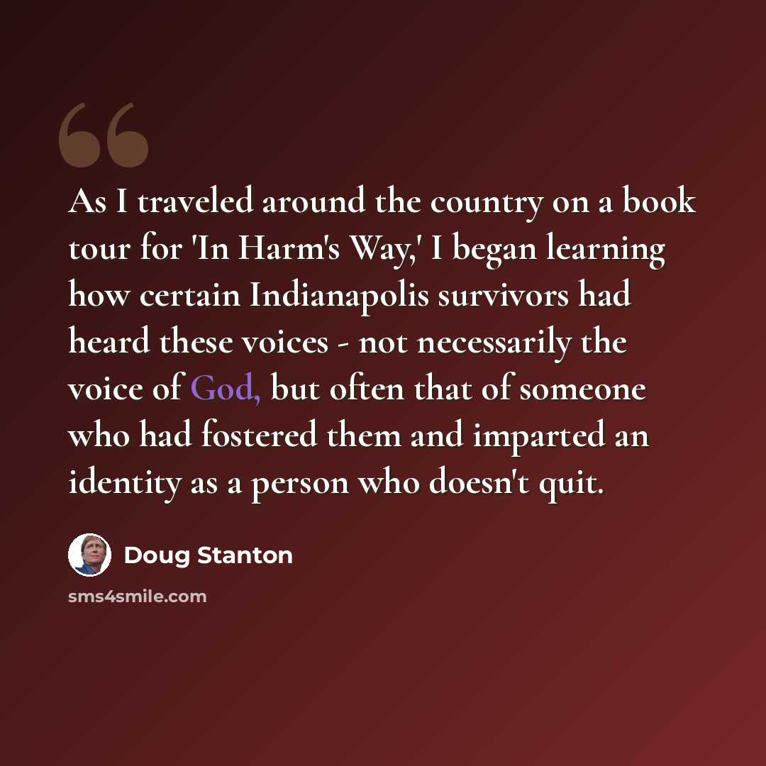 “As I traveled around the country on a book tour for 'In Harm's Way,' I began learning how certain Indianapolis survivors had heard these voices - not necessarily the voice of God, but often that of someone who had fostered them and imparted an identity as a person who doesn't quit.” quote by Doug Stanton