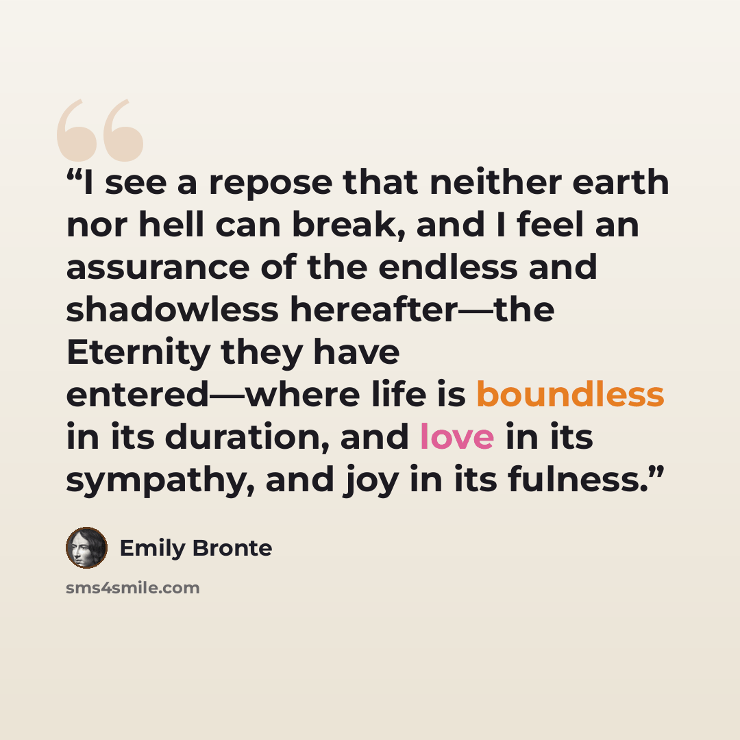 “I see a repose that neither earth nor hell can break, and I feel an assurance of the endless and shadowless hereafter—the Eternity they have entered—where life is boundless in its duration, and love in its sympathy, and joy in its fulness.” quote by Emily Brontë