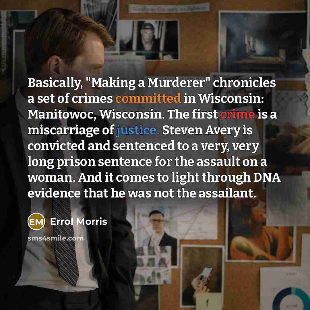 “Basically, "Making a Murderer" chronicles a set of crimes committed in Wisconsin: Manitowoc, Wisconsin. The first crime is a miscarriage of justice. Steven Avery is convicted and sentenced to a very, very long prison sentence for the assault on a woman. And it comes to light through DNA evidence…” quote by Errol Morris