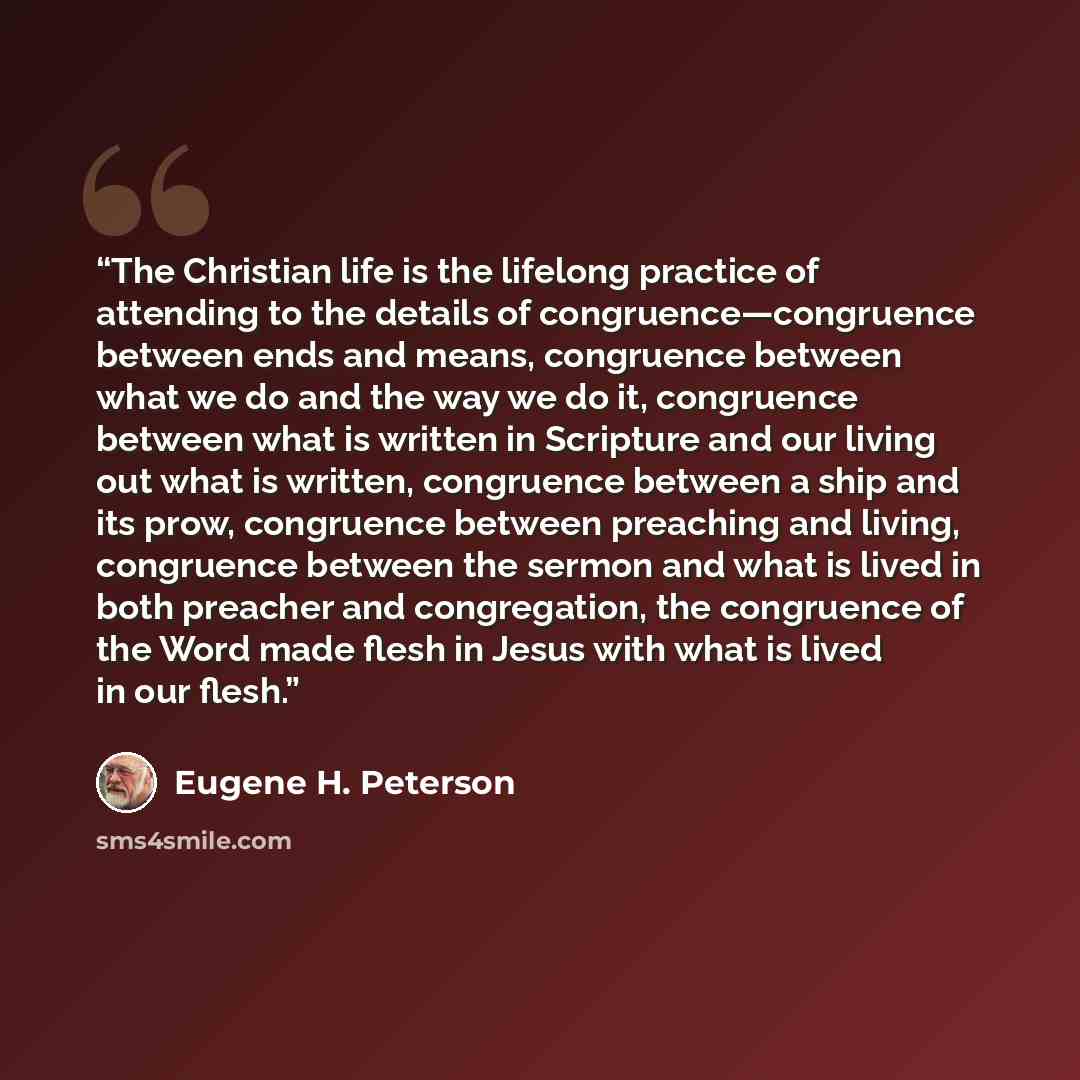 “The Christian life is the lifelong practice of attending to the details of congruence—congruence between ends and means, congruence between what we do and the way we do it, congruence between what is written in Scripture and our living out what is written, congruence between a ship and its prow…” quote by Eugene H. Peterson