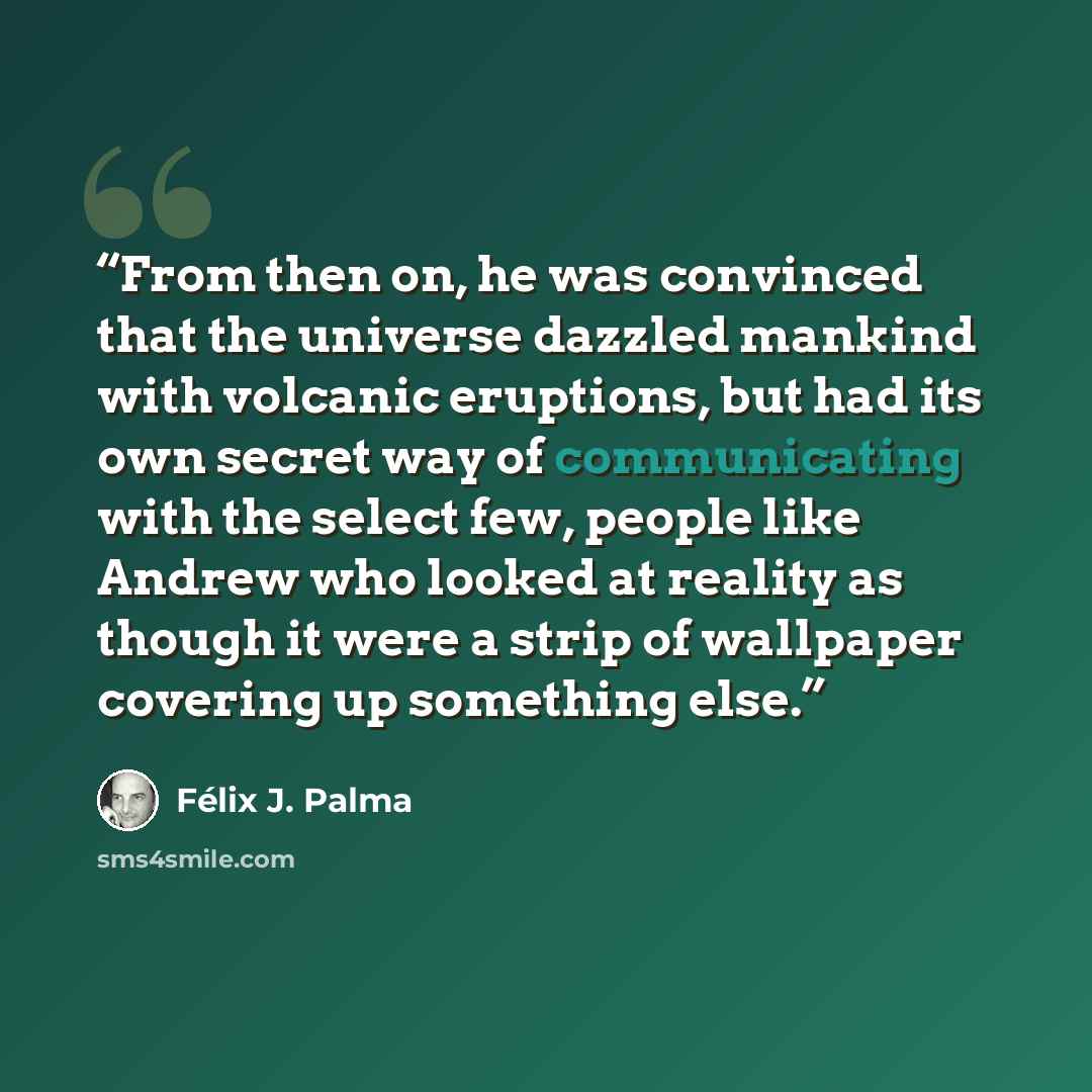 “From then on, he was convinced that the universe dazzled mankind with volcanic eruptions, but had its own secret way of communicating with the select few, people like Andrew who looked at reality as though it were a strip of wallpaper covering up something else.” quote by Félix J. Palma