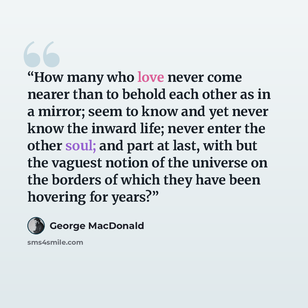 “How many who love never come nearer than to behold each other as in a mirror; seem to know and yet never know the inward life; never enter the other soul; and part at last, with but the vaguest notion of the universe on the borders of which they have been hovering for years?” quote by George MacDonald