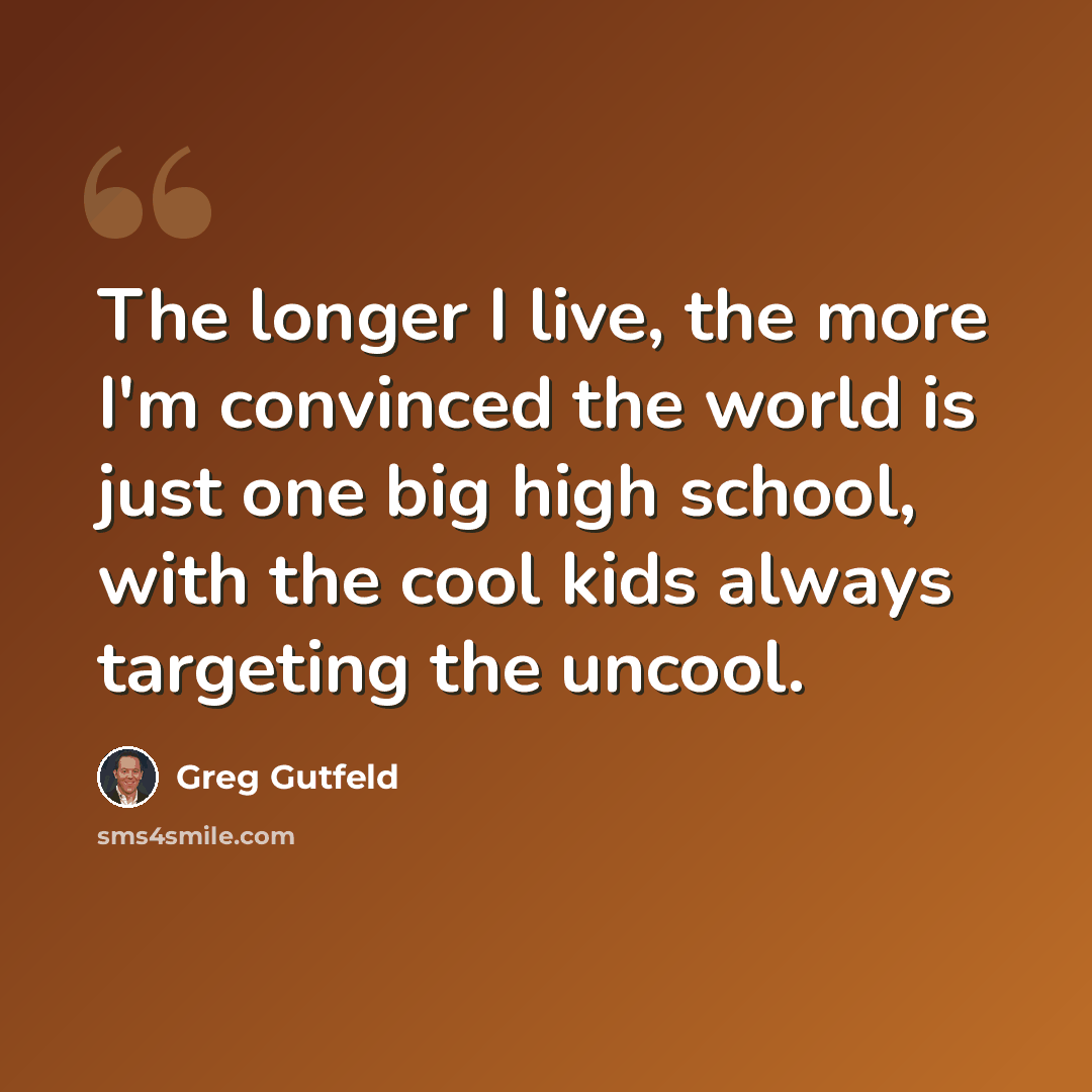 “The longer I live, the more I'm convinced the world is just one big high school, with the cool kids always targeting the uncool.” quote by Greg Gutfeld