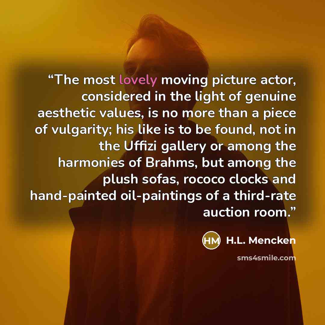 “The most lovely moving picture actor, considered in the light of genuine aesthetic values, is no more than a piece of vulgarity; his like is to be found, not in the Uffizi gallery or among the harmonies of Brahms, but among the plush sofas, rococo clocks and hand-painted oil-paintings of a…” quote by H.L. Mencken