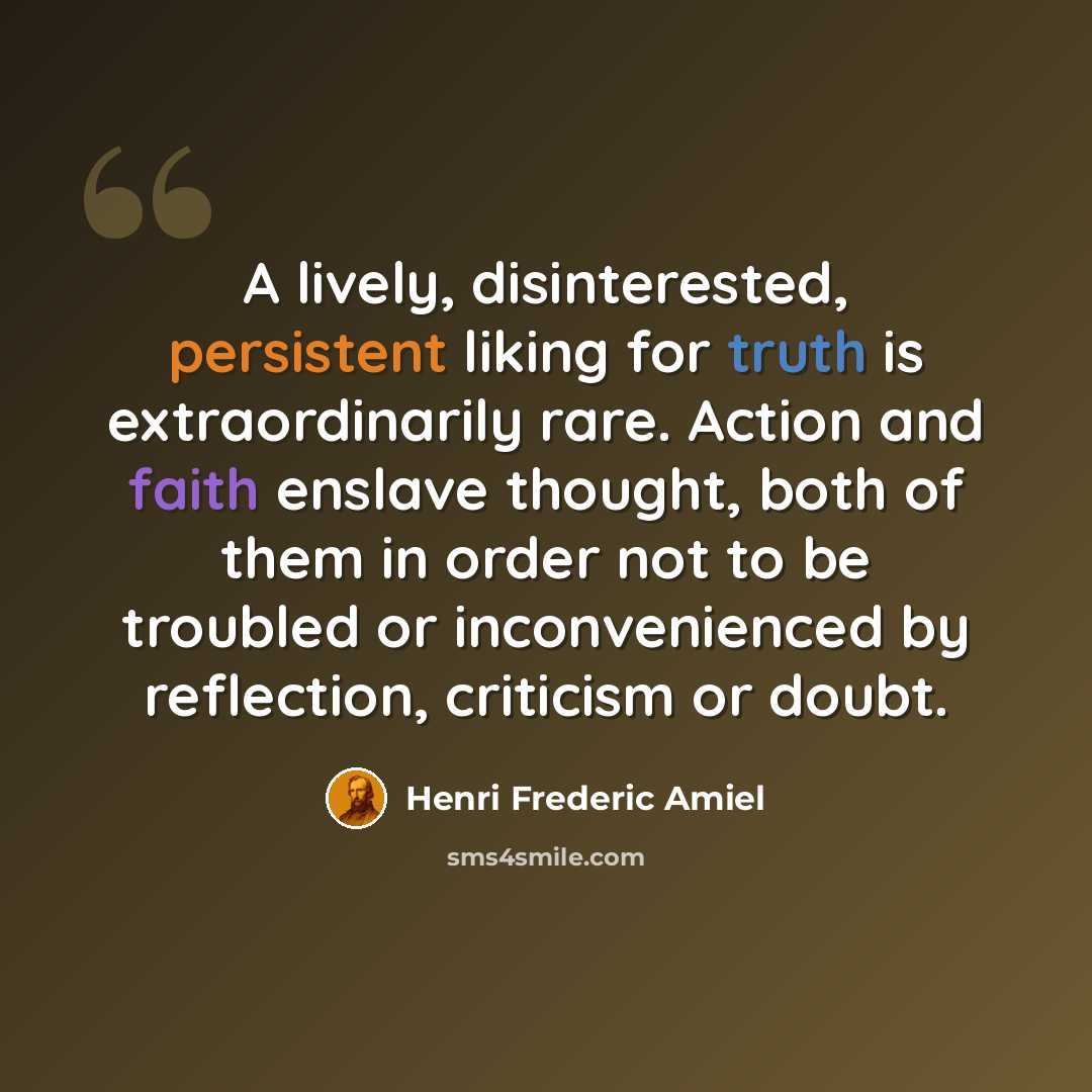“A lively, disinterested, persistent liking for truth is extraordinarily rare. Action and faith enslave thought, both of them in order not to be troubled or inconvenienced by reflection, criticism or doubt.” quote by Henri Frederic Amiel