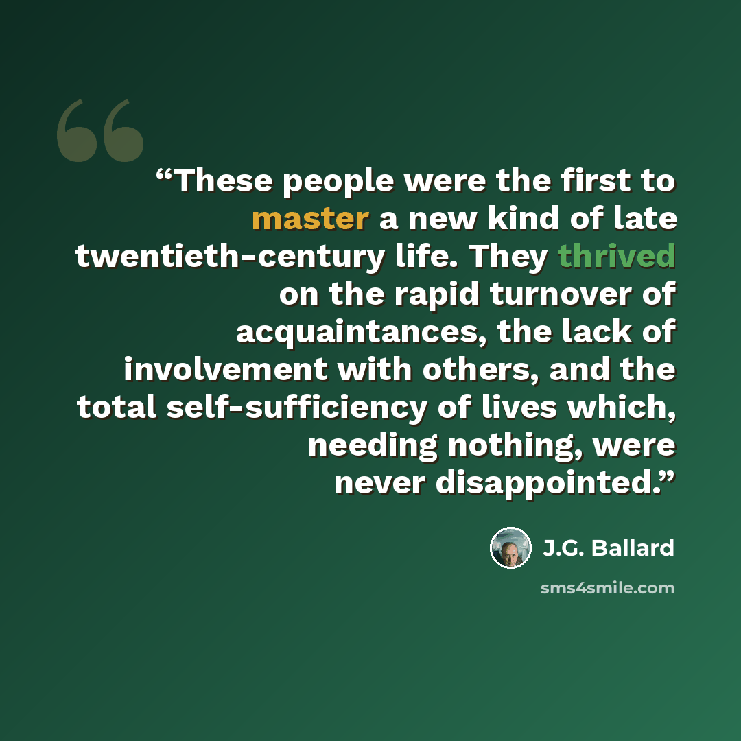 “These people were the first to master a new kind of late twentieth-century life. They thrived on the rapid turnover of acquaintances, the lack of involvement with others, and the total self-sufficiency of lives which, needing nothing, were never disappointed.” quote by J.G. Ballard