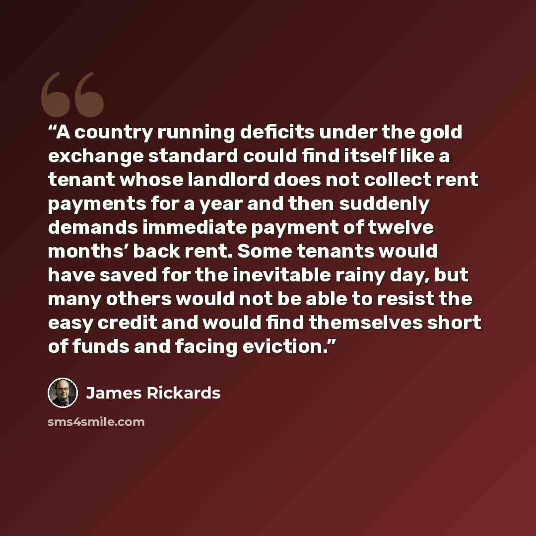“A country running deficits under the gold exchange standard could find itself like a tenant whose landlord does not collect rent payments for a year and then suddenly demands immediate payment of twelve months’ back rent. Some tenants would have saved for the inevitable rainy day, but many others…” quote by James Rickards