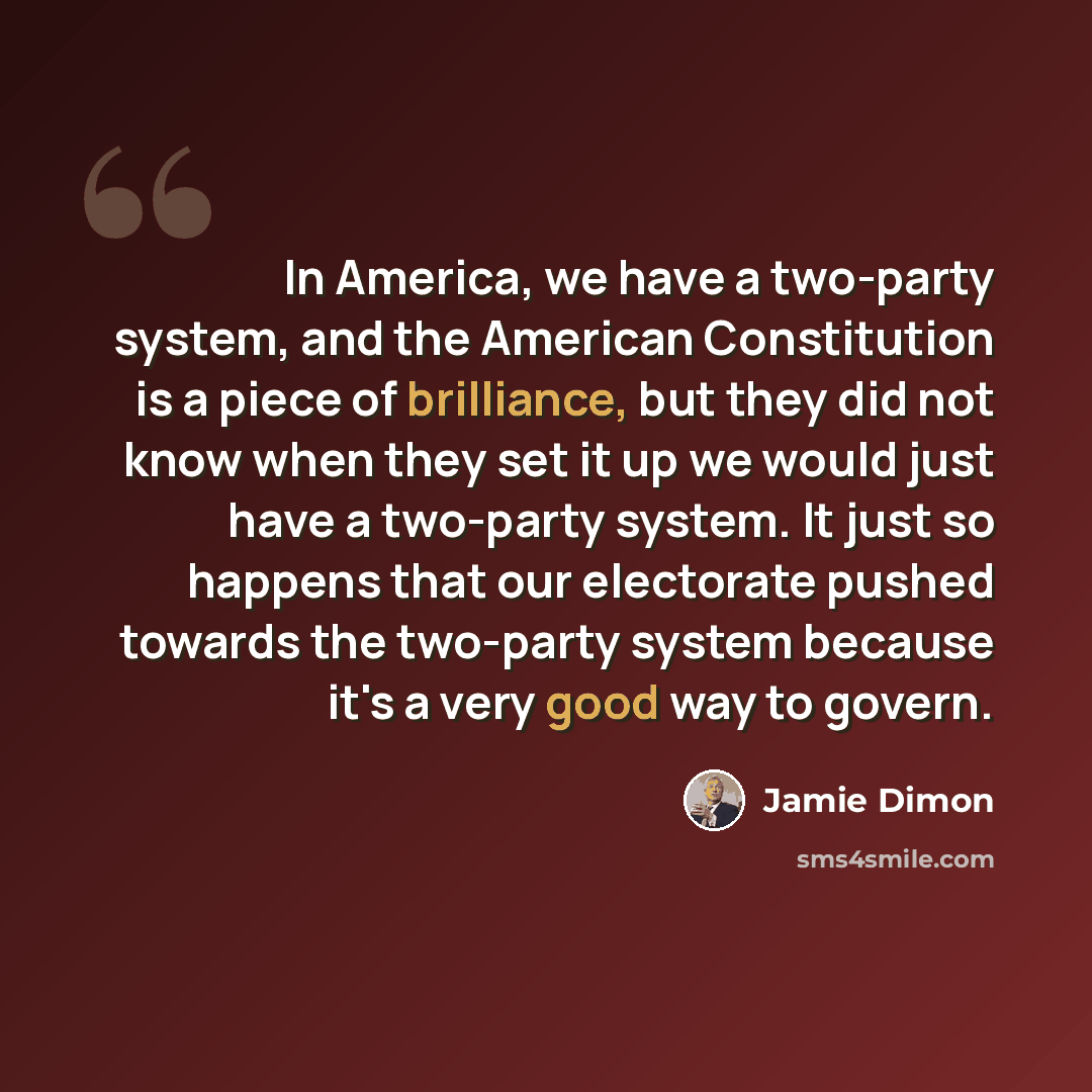 “In America, we have a two-party system, and the American Constitution is a piece of brilliance, but they did not know when they set it up we would just have a two-party system. It just so happens that our electorate pushed towards the two-party system because it's a very good way to govern.” quote by Jamie Dimon