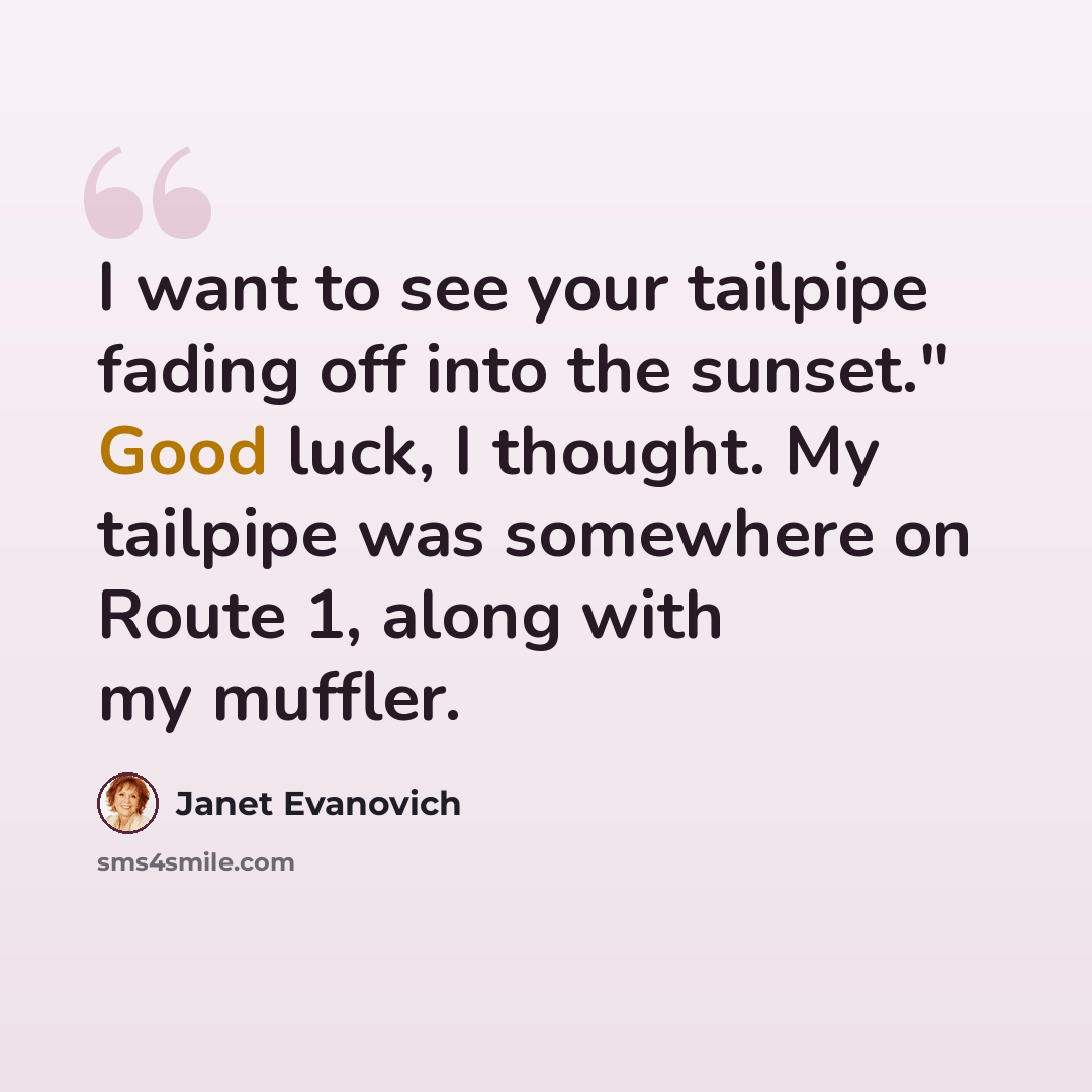 “I want to see your tailpipe fading off into the sunset." Good luck, I thought. My tailpipe was somewhere on Route 1, along with my muffler.” quote by Janet Evanovich