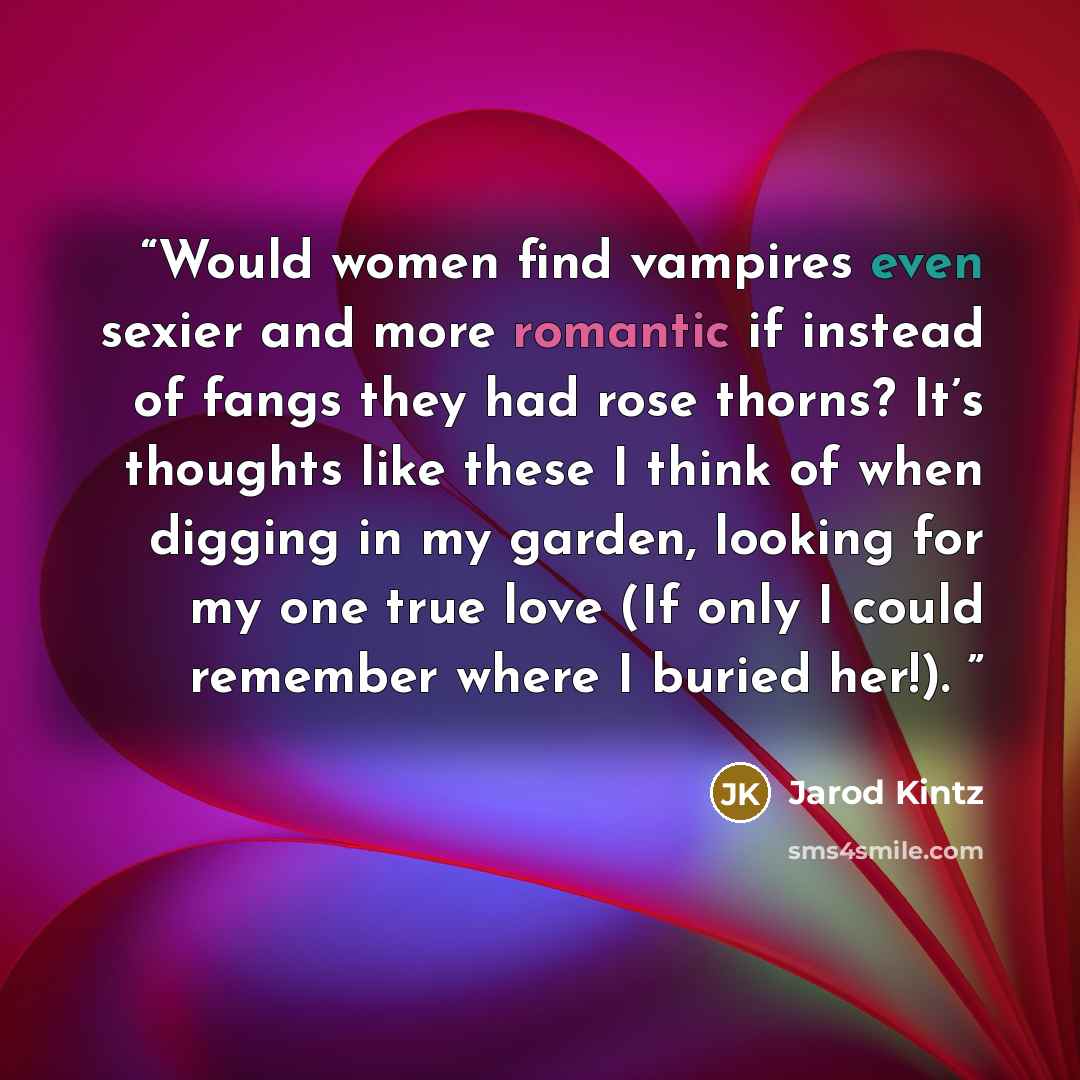 “Would women find vampires even sexier and more romantic if instead of fangs they had rose thorns? It’s thoughts like these I think of when digging in my garden, looking for my one true love (If only I could remember where I buried her!).” quote by Jarod Kintz