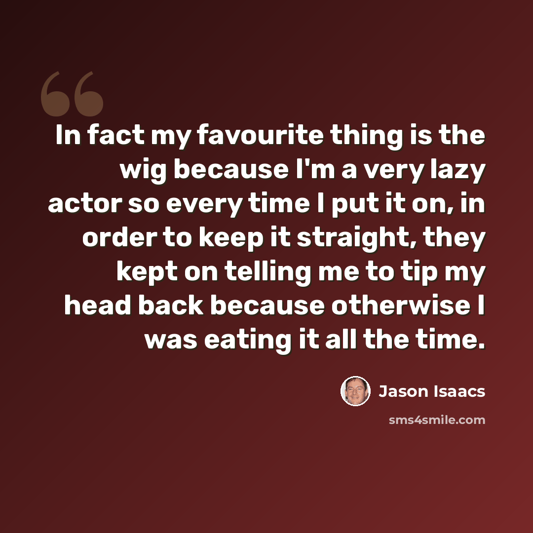 “In fact my favourite thing is the wig because I'm a very lazy actor so every time I put it on, in order to keep it straight, they kept on telling me to tip my head back because otherwise I was eating it all the time.” quote by Jason Isaacs