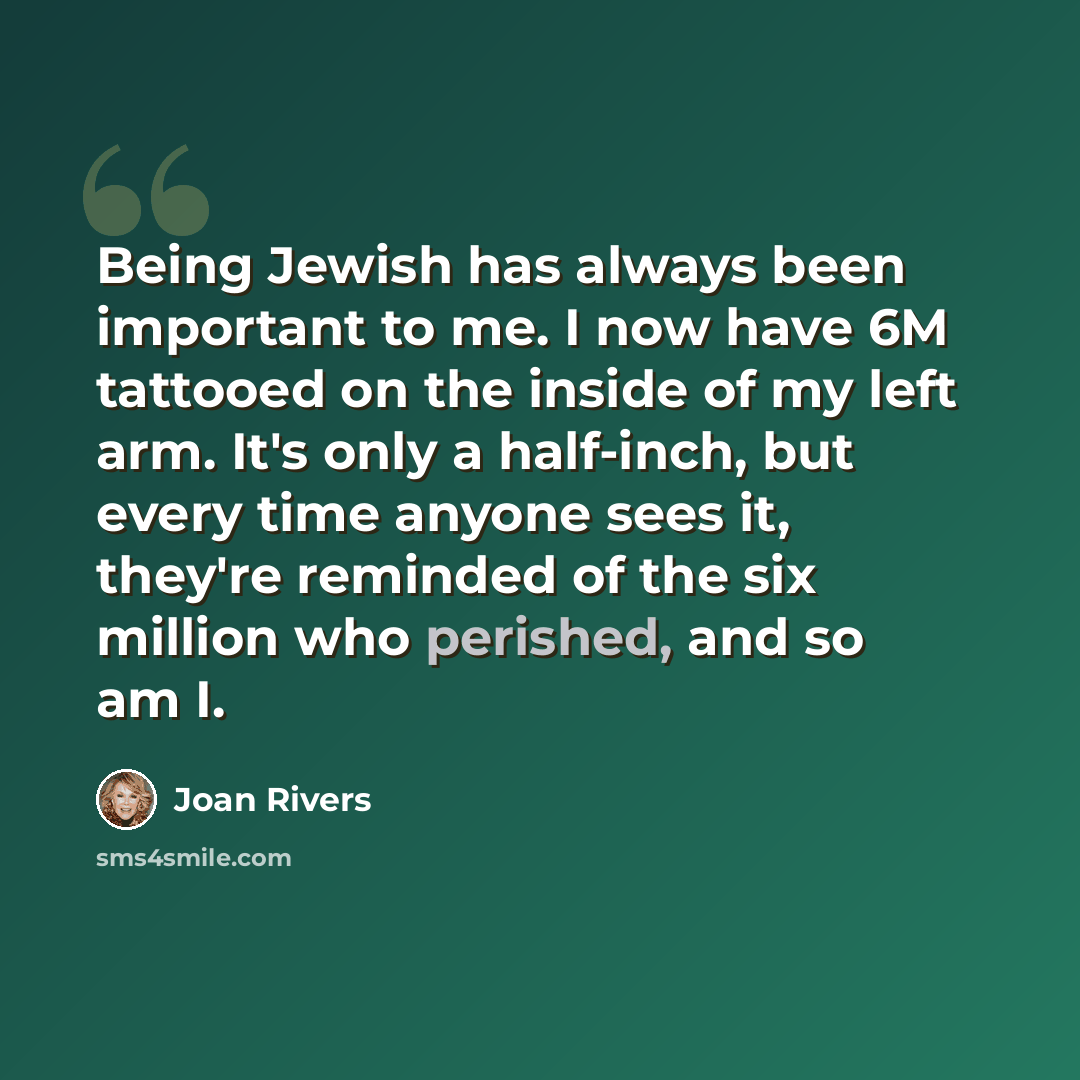 “Being Jewish has always been important to me. I now have 6M tattooed on the inside of my left arm. It's only a half-inch, but every time anyone sees it, they're reminded of the six million who perished, and so am I.” quote by Joan Rivers