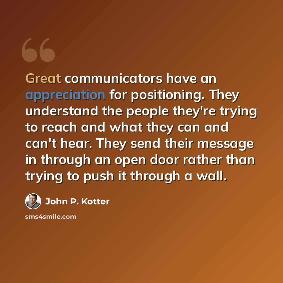 “Great communicators have an appreciation for positioning. They understand the people they're trying to reach and what they can and can't hear. They send their message in through an open door rather than trying to push it through a wall.” quote by John P. Kotter