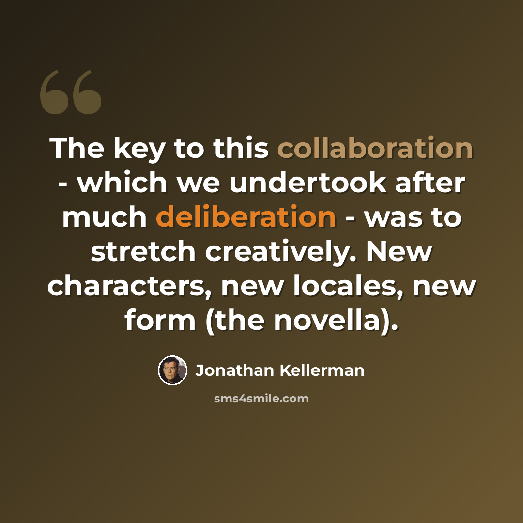 “The key to this collaboration - which we undertook after much deliberation - was to stretch creatively. New characters, new locales, new form (the novella).” quote by Jonathan Kellerman