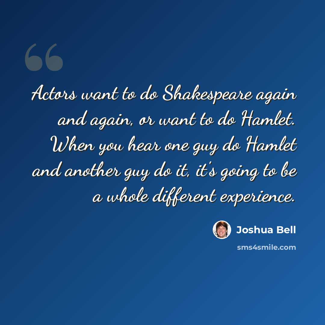 “Actors want to do Shakespeare again and again, or want to do Hamlet. When you hear one guy do Hamlet and another guy do it, it's going to be a whole different experience.” quote by Joshua Bell