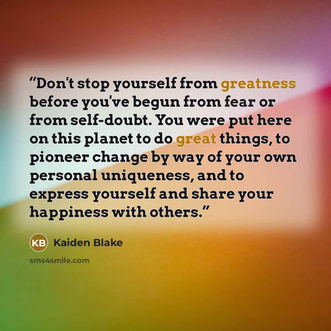 “Don't stop yourself from greatness before you've begun from fear or from self-doubt. You were put here on this planet to do great things, to pioneer change by way of your own personal uniqueness, and to express yourself and share your happiness with others.” quote by Kaiden Blake
