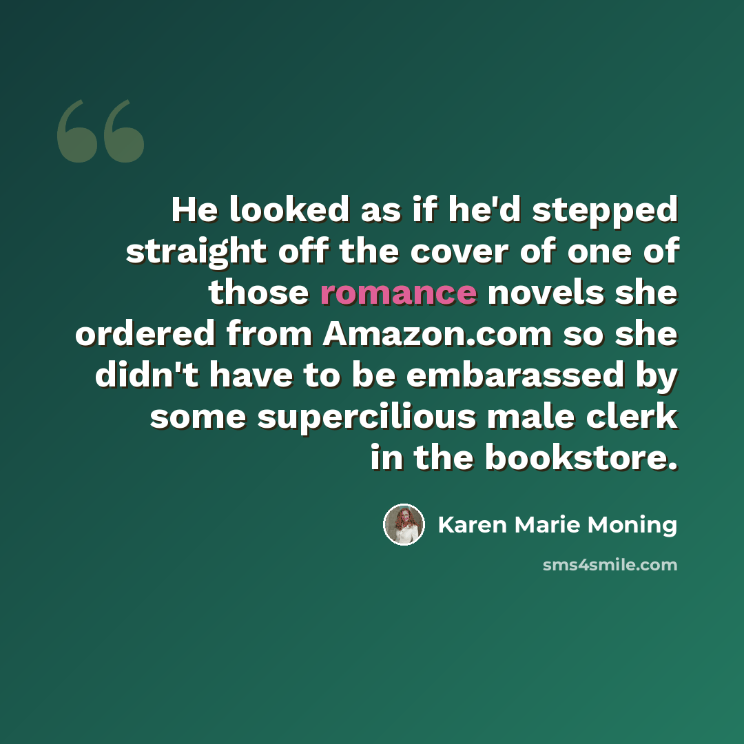 “He looked as if he'd stepped straight off the cover of one of those romance novels she ordered from Amazon.com so she didn't have to be embarassed by some supercilious male clerk in the bookstore.” quote by Karen Marie Moning