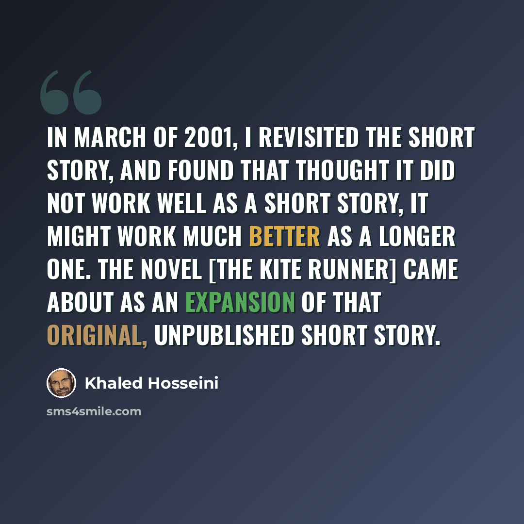 “In March of 2001, I revisited the short story, and found that thought it did not work well as a short story, it might work much better as a longer one. The novel [The Kite Runner] came about as an expansion of that original, unpublished short story.” quote by Khaled Hosseini