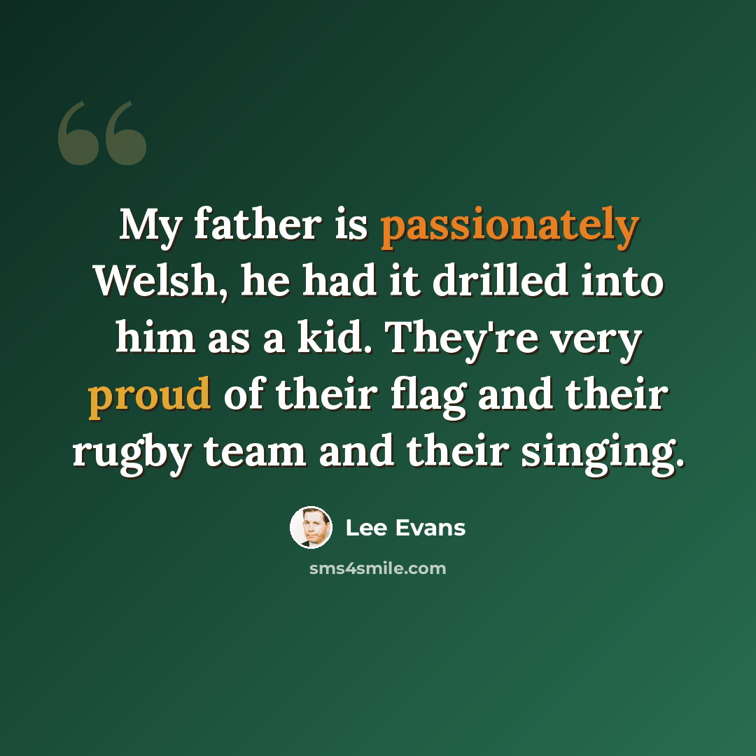 “My father is passionately Welsh, he had it drilled into him as a kid. They're very proud of their flag and their rugby team and their singing.” quote by Lee Evans