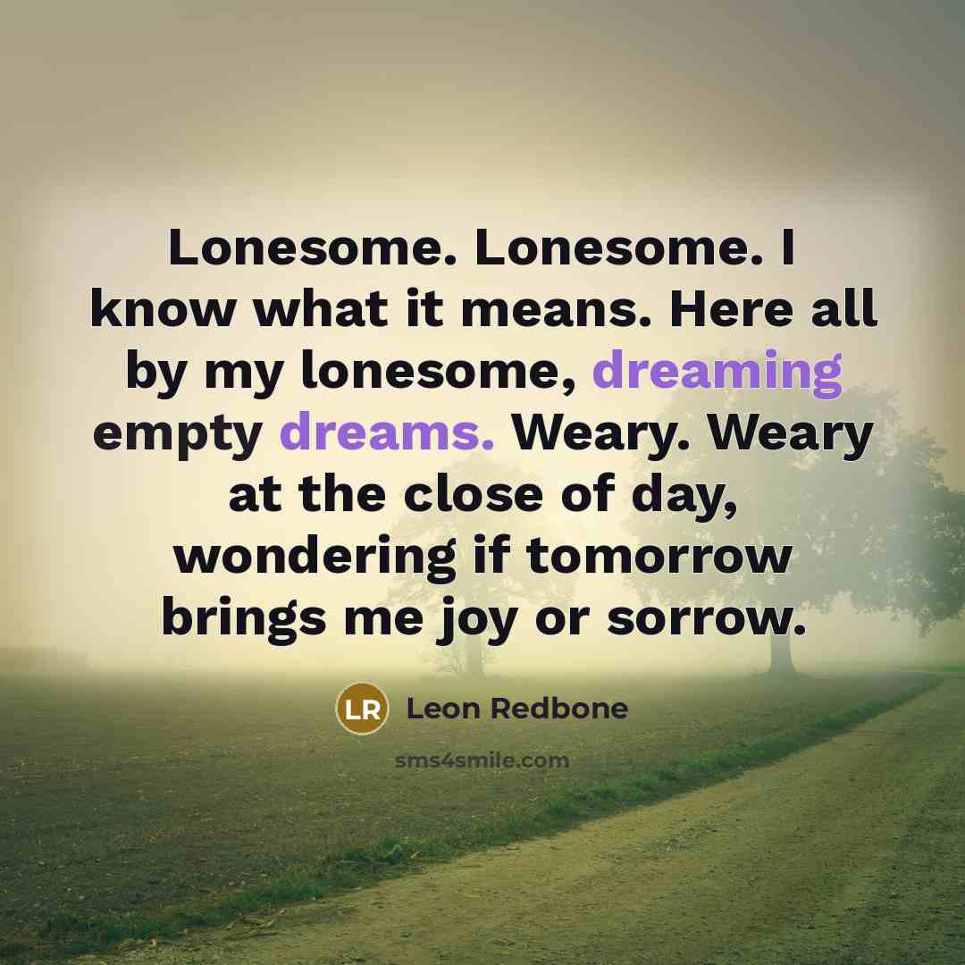 “Lonesome. Lonesome. I know what it means. Here all by my lonesome, dreaming empty dreams. Weary. Weary at the close of day, wondering if tomorrow brings me joy or sorrow.” quote by Leon Redbone