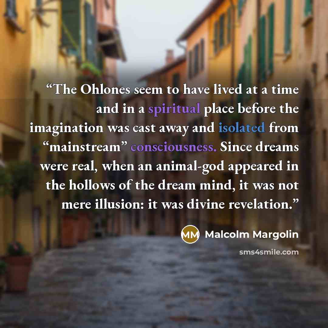 “The Ohlones seem to have lived at a time and in a spiritual place before the imagination was cast away and isolated from “mainstream” consciousness. Since dreams were real, when an animal-god appeared in the hollows of the dream mind, it was not mere illusion: it was divine revelation.” quote by Malcolm Margolin