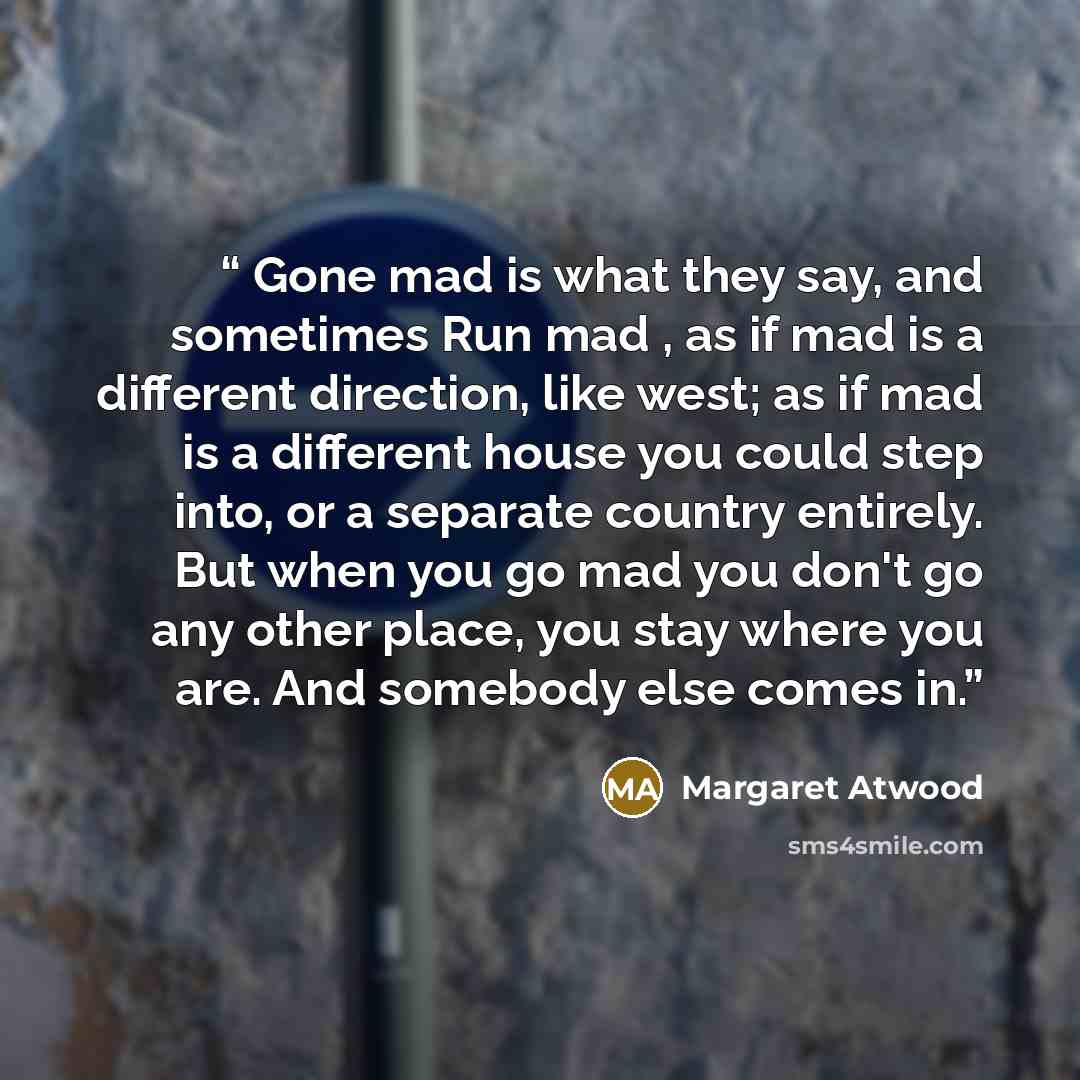 “Gone mad is what they say, and sometimes Run mad , as if mad is a different direction, like west; as if mad is a different house you could step into, or a separate country entirely. But when you go mad you don't go any other place, you stay where you are. And somebody else comes in.” quote by Margaret Atwood