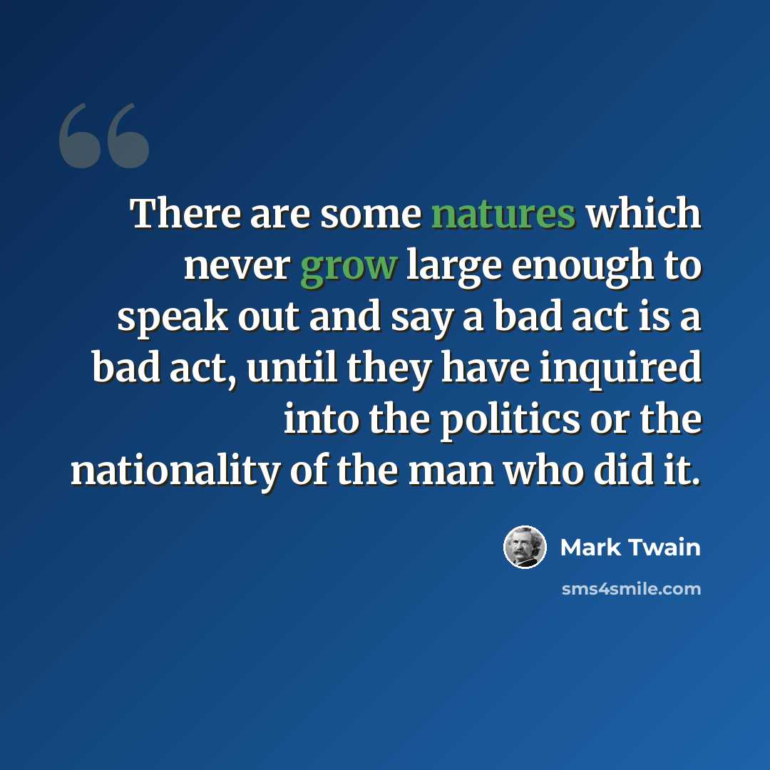 “There are some natures which never grow large enough to speak out and say a bad act is a bad act, until they have inquired into the politics or the nationality of the man who did it.” quote by Mark Twain