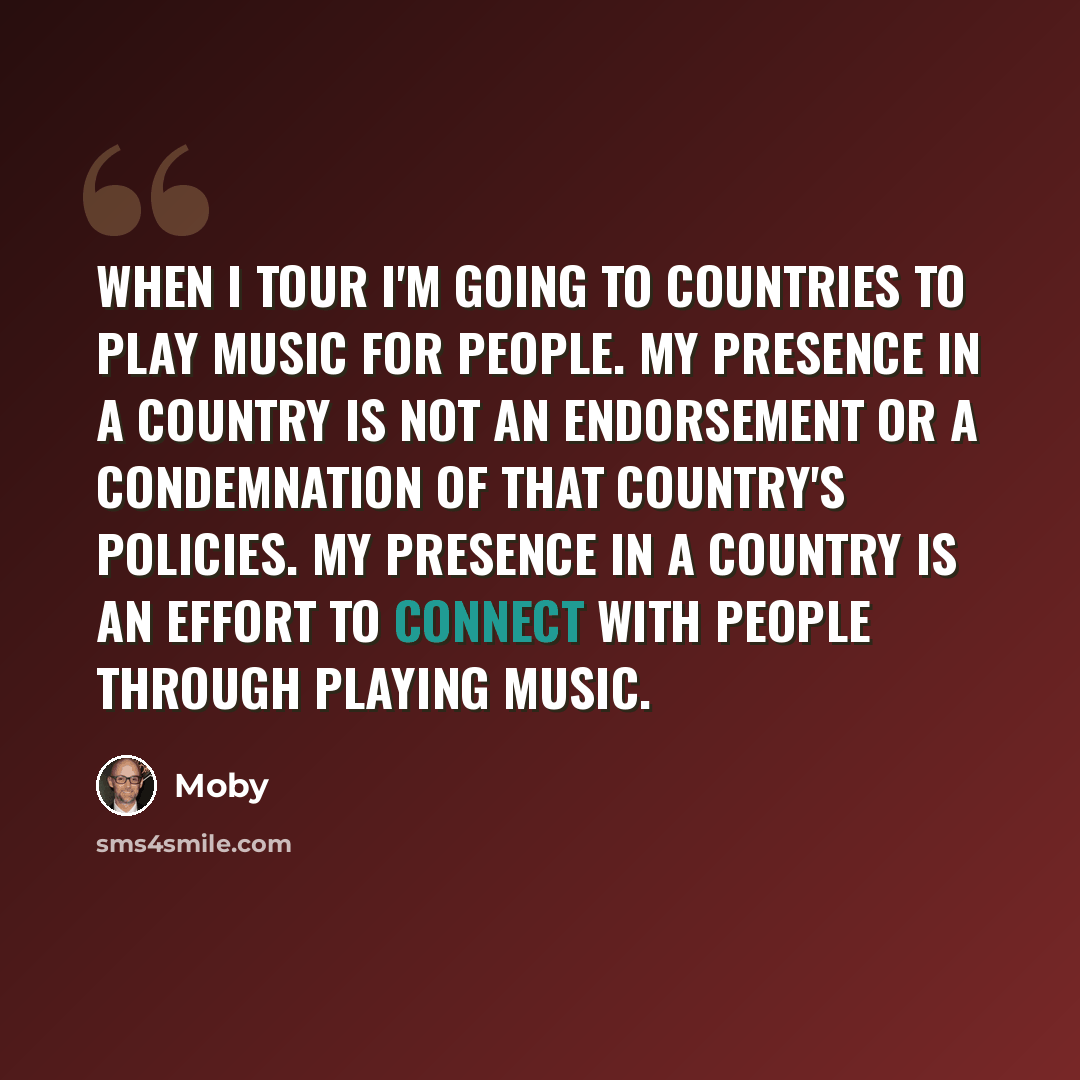 “When I tour I'm going to countries to play music for people. My presence in a country is not an endorsement or a condemnation of that country's policies. My presence in a country is an effort to connect with people through playing music.” quote by Moby