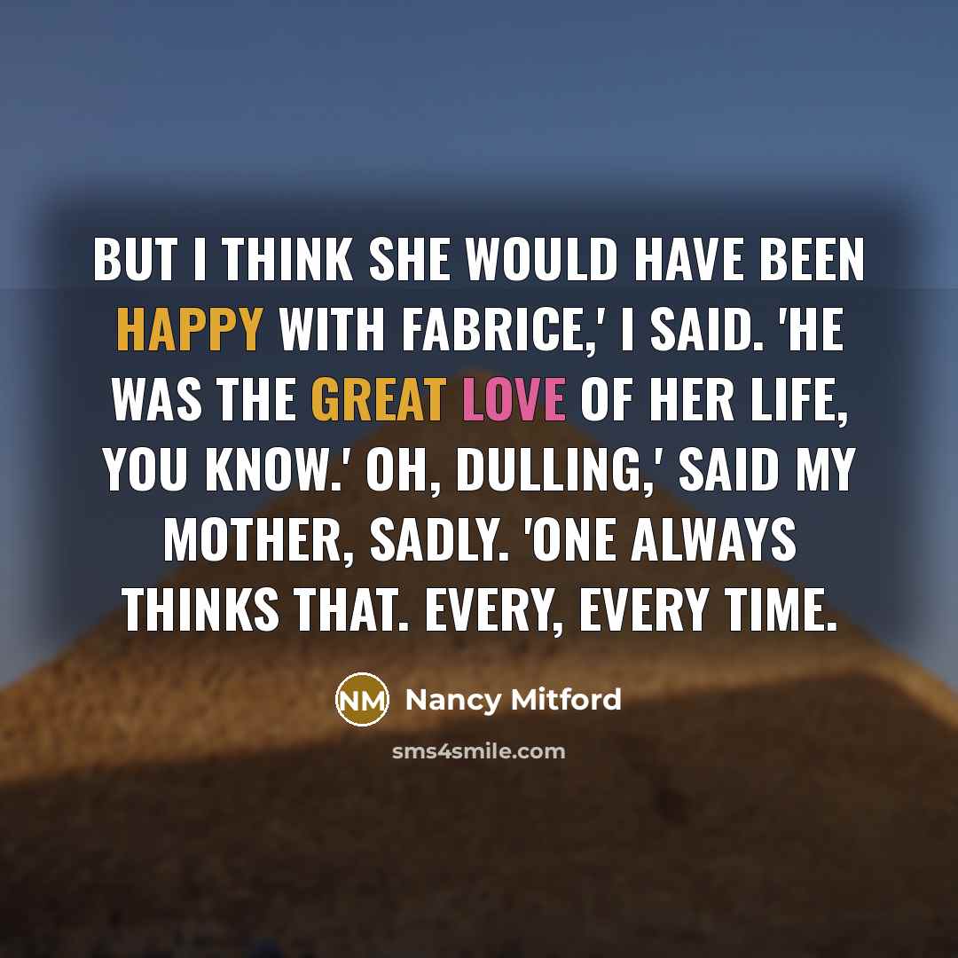 “But I think she would have been happy with Fabrice,' I said. 'He was the great love of her life, you know.' Oh, dulling,' said my mother, sadly. 'One always thinks that. Every, every time.” quote by Nancy Mitford