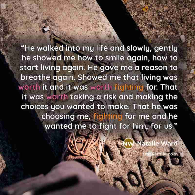 “He walked into my life and slowly, gently he showed me how to smile again, how to start living again. He gave me a reason to breathe again. Showed me that living was worth it and it was worth fighting for. That it was worth taking a risk and making the choices you wanted to make. That he was…” quote by Natalie Ward