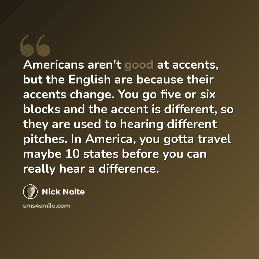 “Americans aren't good at accents, but the English are because their accents change. You go five or six blocks and the accent is different, so they are used to hearing different pitches. In America, you gotta travel maybe 10 states before you can really hear a difference.” quote by Nick Nolte