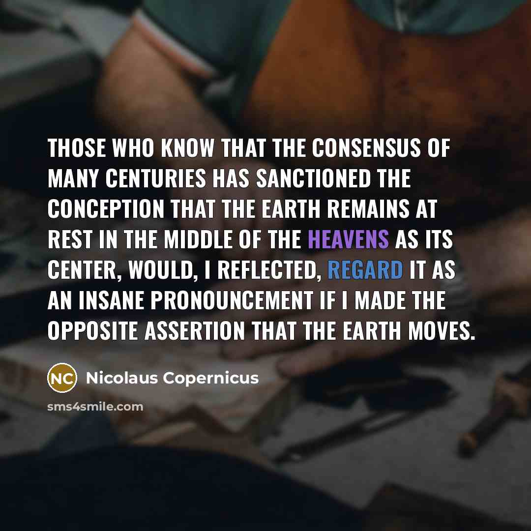“Those who know that the consensus of many centuries has sanctioned the conception that the earth remains at rest in the middle of the heavens as its center, would, I reflected, regard it as an insane pronouncement if I made the opposite assertion that the earth moves.” quote by Nicolaus Copernicus