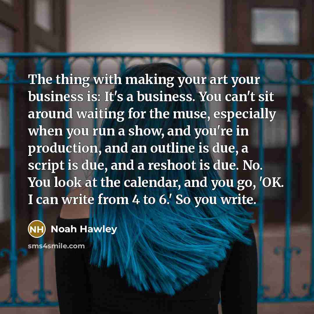 “The thing with making your art your business is: It's a business. You can't sit around waiting for the muse, especially when you run a show, and you're in production, and an outline is due, a script is due, and a reshoot is due. No. You look at the calendar, and you go, 'OK. I can write from 4 to…” quote by Noah Hawley
