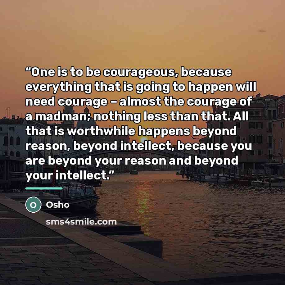 “One is to be courageous, because everything that is going to happen will need courage – almost the courage of a madman; nothing less than that. All that is worthwhile happens beyond reason, beyond intellect, because you are beyond your reason and beyond your intellect.” quote by Osho