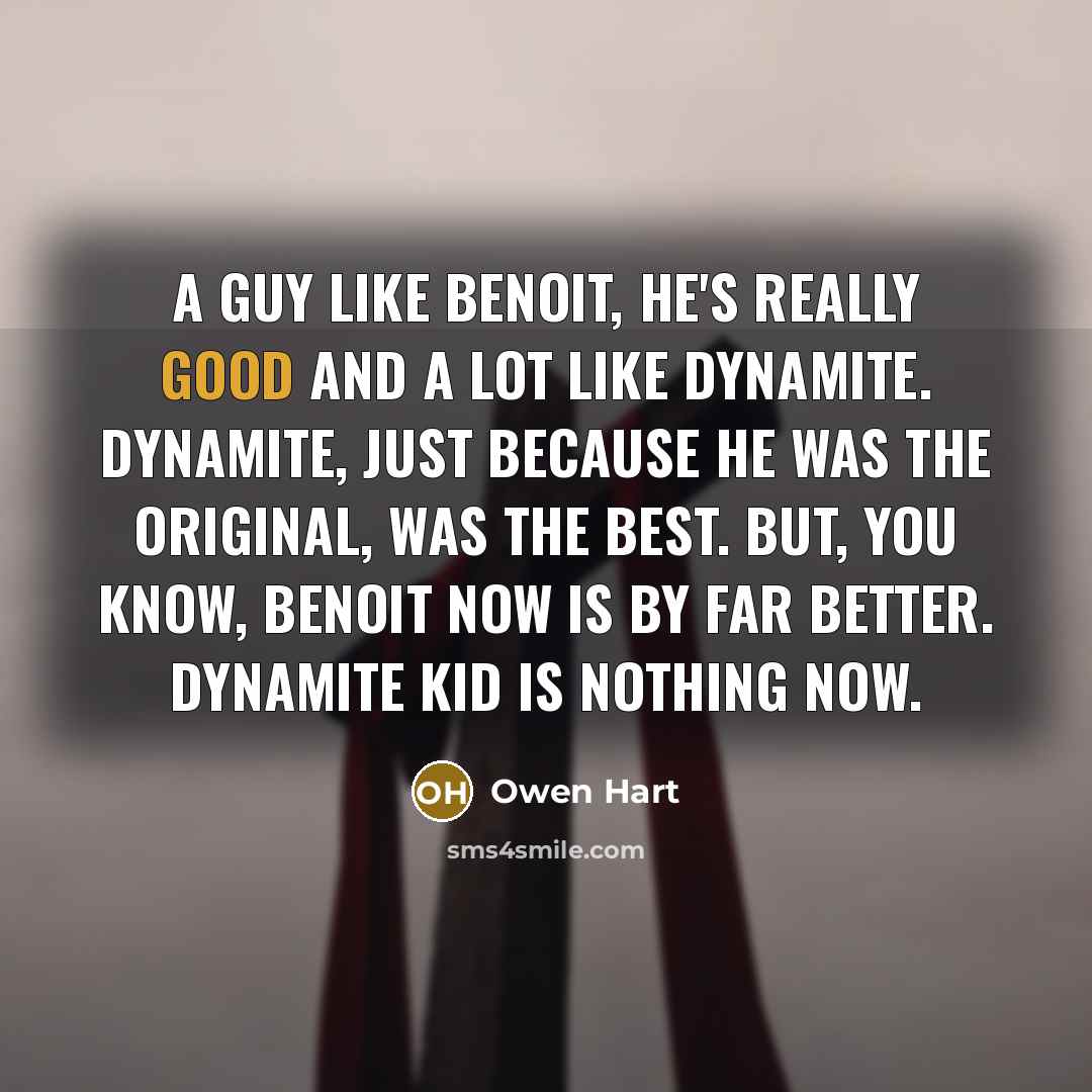 “A guy like Benoit, he's really good and a lot like Dynamite. Dynamite, just because he was the original, was the best. But, you know, Benoit now is by far better. Dynamite Kid is nothing now.” quote by Owen Hart