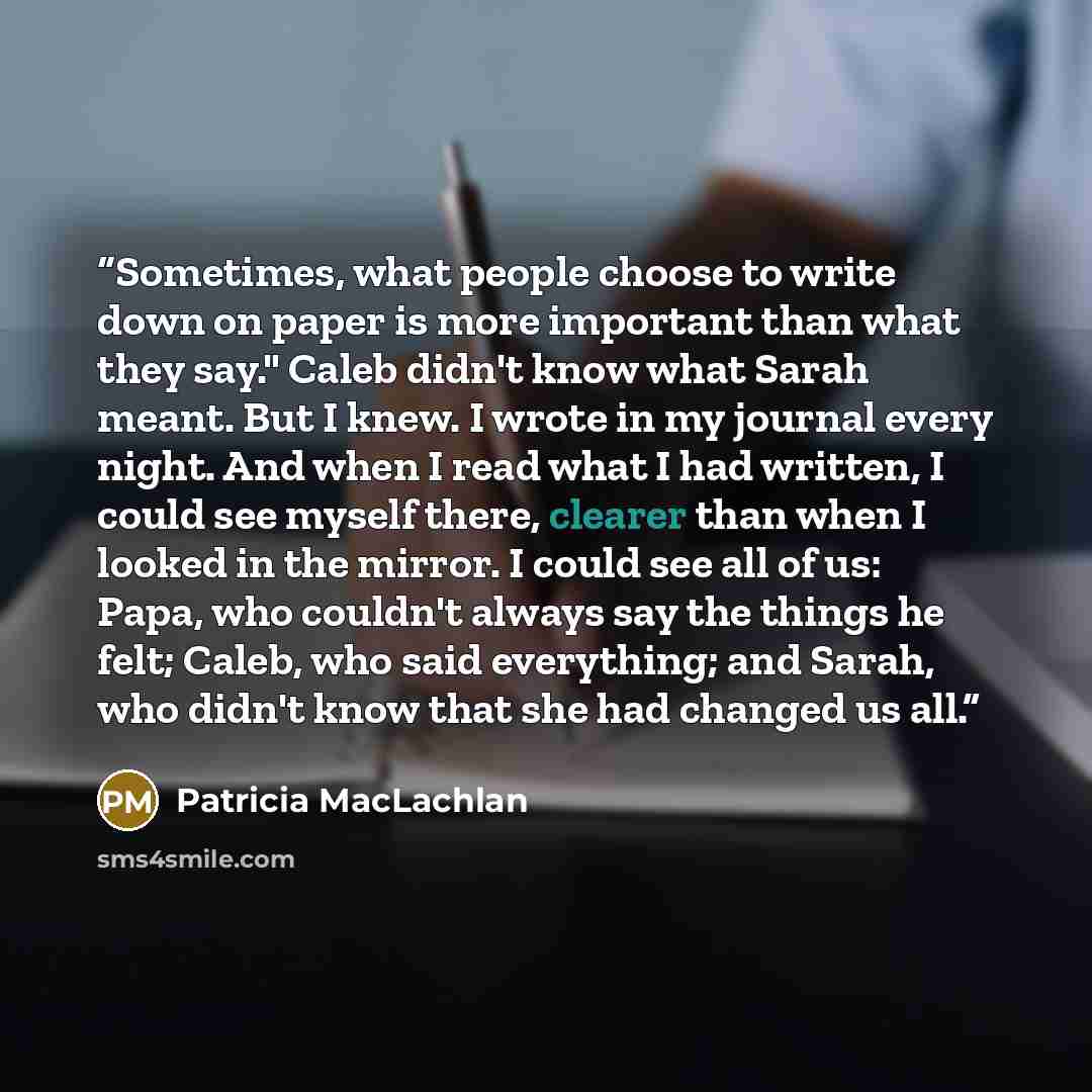 “Sometimes, what people choose to write down on paper is more important than what they say." Caleb didn't know what Sarah meant. But I knew. I wrote in my journal every night. And when I read what I had written, I could see myself there, clearer than when I looked in the mirror. I could see all of…” quote by Patricia MacLachlan