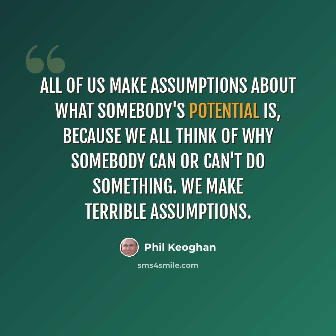 “All of us make assumptions about what somebody's potential is, because we all think of why somebody can or can't do something. We make terrible assumptions.” quote by Phil Keoghan