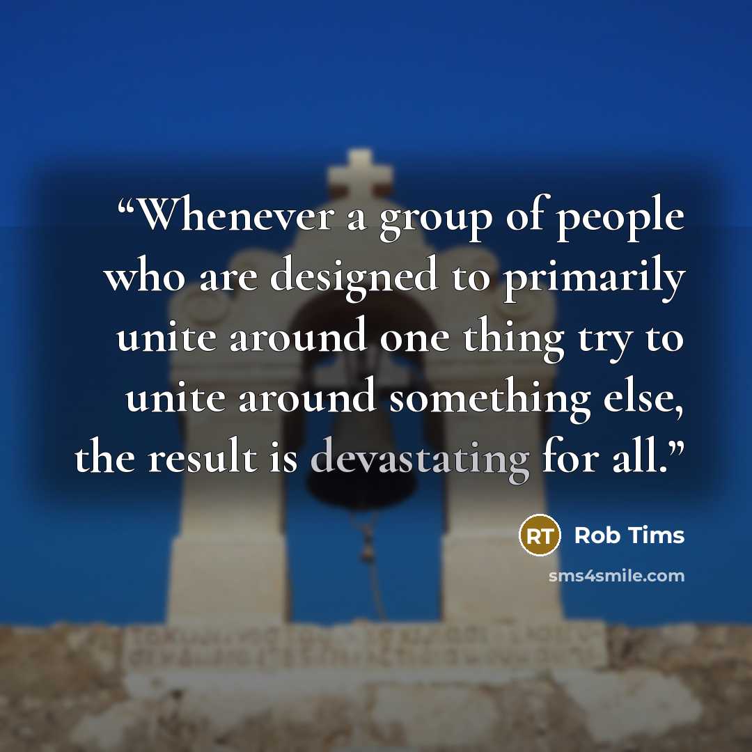 “Whenever a group of people who are designed to primarily unite around one thing try to unite around something else, the result is devastating for all.” quote by Rob Tims