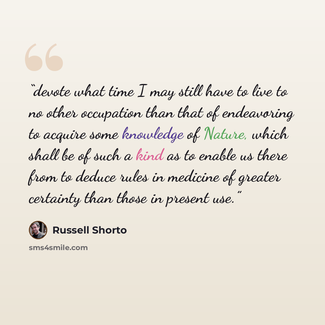 “devote what time I may still have to live to no other occupation than that of endeavoring to acquire some knowledge of Nature, which shall be of such a kind as to enable us there from to deduce rules in medicine of greater certainty than those in present use.” quote by Russell Shorto